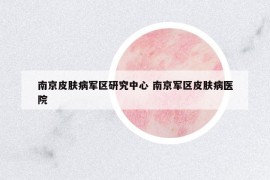 南京皮膚病軍區(qū)研究中心 南京軍區(qū)皮膚病醫(yī)院