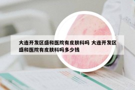 大連開發(fā)區(qū)盛和醫(yī)院有皮膚科嗎 大連開發(fā)區(qū)盛和醫(yī)院有皮膚科嗎多少錢