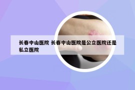 長春中山醫(yī)院 長春中山醫(yī)院是公立醫(yī)院還是私立醫(yī)院