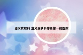 遵義皮膚科 遵義皮膚科排名第一的醫(yī)院