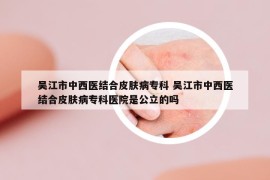 吳江市中西醫(yī)結(jié)合皮膚病?？?吳江市中西醫(yī)結(jié)合皮膚病專科醫(yī)院是公立的嗎