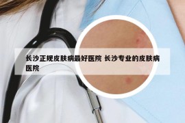 長(zhǎng)沙正規(guī)皮膚病最好醫(yī)院 長(zhǎng)沙專業(yè)的皮膚病醫(yī)院