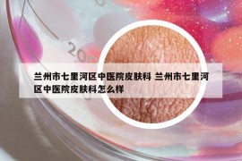 蘭州市七里河區(qū)中醫(yī)院皮膚科 蘭州市七里河區(qū)中醫(yī)院皮膚科怎么樣