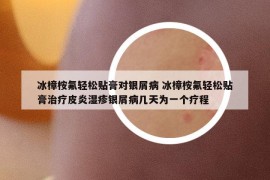 冰樟桉氟輕松貼膏對銀屑病 冰樟桉氟輕松貼膏治療皮炎濕疹銀屑病幾天為一個療程