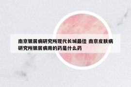 南京銀屑病研究所現(xiàn)代長城最佳 南京皮膚病研究所銀屑病用的藥是什么藥