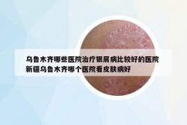 烏魯木齊哪些醫(yī)院治療銀屑病比較好的醫(yī)院 新疆烏魯木齊哪個(gè)醫(yī)院看皮膚病好