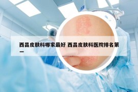 西昌皮膚科哪家最好 西昌皮膚科醫(yī)院排名第一