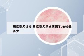 司庫奇尤價(jià)格 司庫奇尤單進(jìn)醫(yī)保了,價(jià)格是多少
