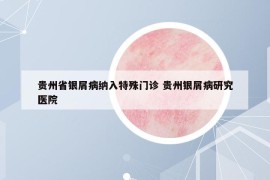 貴州省銀屑病納入特殊門診 貴州銀屑病研究醫(yī)院