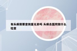 有頭癬需要查微量元素嗎 頭癬去醫(yī)院做什么檢查