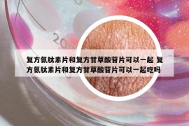 復(fù)方氨肽素片和復(fù)方甘草酸苷片可以一起 復(fù)方氨肽素片和復(fù)方甘草酸苷片可以一起吃嗎