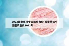 2023蘇金單抗中國(guó)醫(yī)院售價(jià) 蘇金單抗中國(guó)醫(yī)院售價(jià)2021年