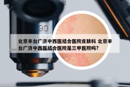 北京豐臺(tái)廣濟(jì)中西醫(yī)結(jié)合醫(yī)院皮膚科 北京豐臺(tái)廣濟(jì)中西醫(yī)結(jié)合醫(yī)院是三甲醫(yī)院?jiǎn)?