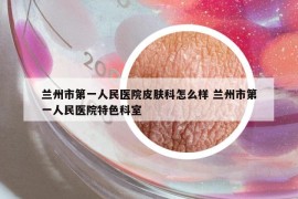 蘭州市第一人民醫(yī)院皮膚科怎么樣 蘭州市第一人民醫(yī)院特色科室