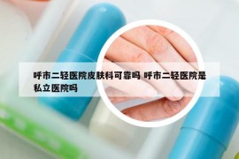 呼市二輕醫(yī)院皮膚科可靠嗎 呼市二輕醫(yī)院是私立醫(yī)院嗎