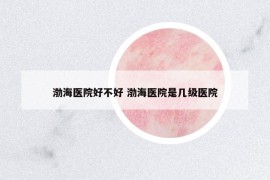 渤海醫(yī)院好不好 渤海醫(yī)院是幾級醫(yī)院