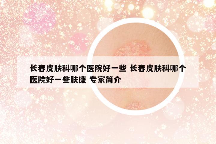 長春皮膚科哪個(gè)醫(yī)院好一些 長春皮膚科哪個(gè)醫(yī)院好一些膚康 專家簡介