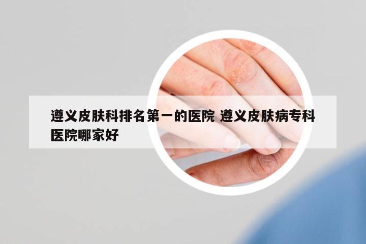 遵義皮膚科排名第一的醫(yī)院 遵義皮膚病??漆t(yī)院哪家好