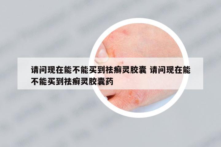 請問現(xiàn)在能不能買到祛癬靈膠囊 請問現(xiàn)在能不能買到祛癬靈膠囊藥