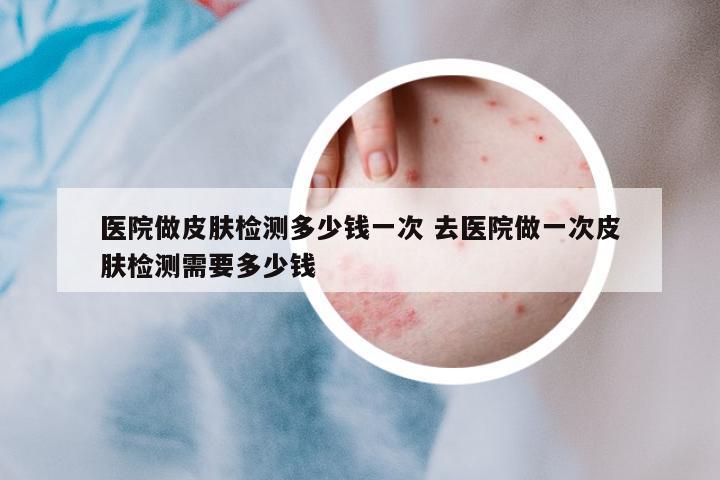 醫(yī)院做皮膚檢測多少錢一次 去醫(yī)院做一次皮膚檢測需要多少錢