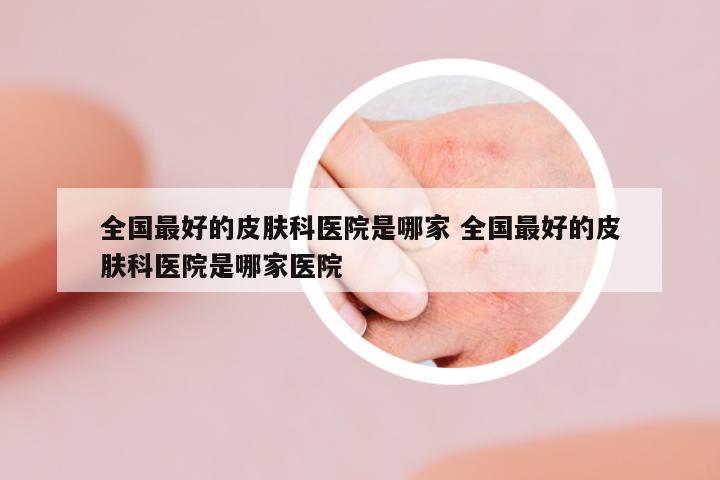 全國最好的皮膚科醫(yī)院是哪家 全國最好的皮膚科醫(yī)院是哪家醫(yī)院