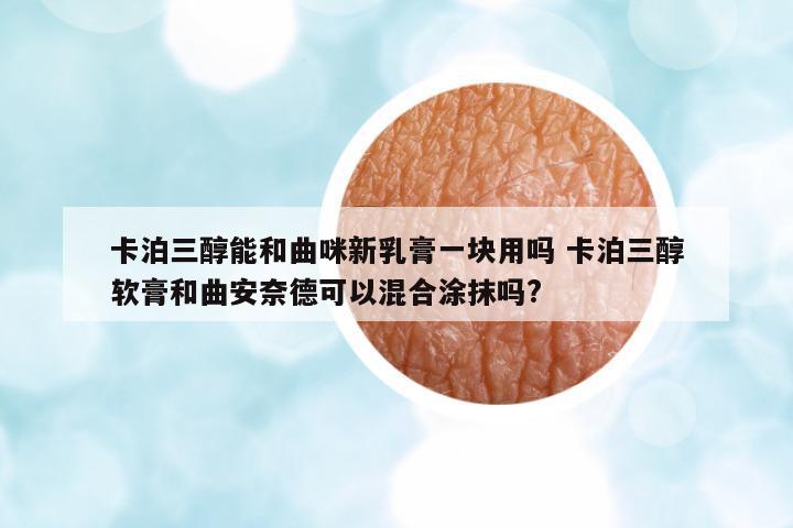 卡泊三醇能和曲咪新乳膏一塊用嗎 卡泊三醇軟膏和曲安奈德可以混合涂抹嗎?