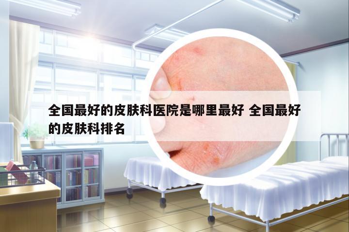 全國最好的皮膚科醫(yī)院是哪里最好 全國最好的皮膚科排名