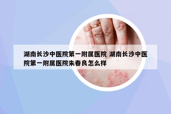 湖南長沙中醫(yī)院第一附屬醫(yī)院 湖南長沙中醫(yī)院第一附屬醫(yī)院朱春良怎么樣