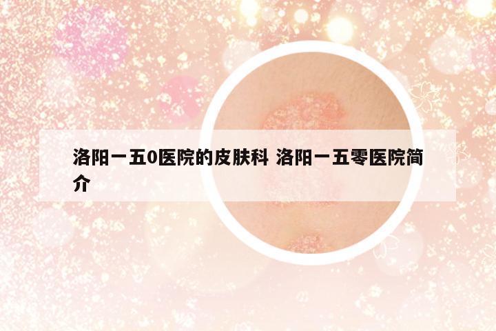 洛陽(yáng)一五0醫(yī)院的皮膚科 洛陽(yáng)一五零醫(yī)院簡(jiǎn)介