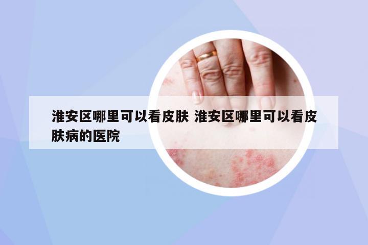 淮安區(qū)哪里可以看皮膚 淮安區(qū)哪里可以看皮膚病的醫(yī)院