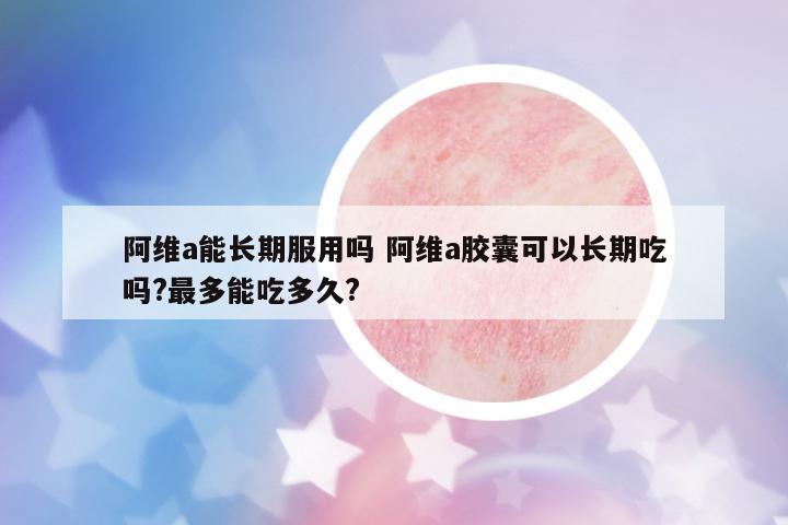 阿維a能長期服用嗎 阿維a膠囊可以長期吃嗎?最多能吃多久?