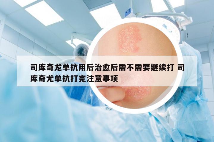司庫(kù)奇龍單抗用后治愈后需不需要繼續(xù)打 司庫(kù)奇尤單抗打完注意事項(xiàng)