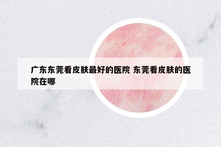 廣東東莞看皮膚最好的醫(yī)院 東莞看皮膚的醫(yī)院在哪