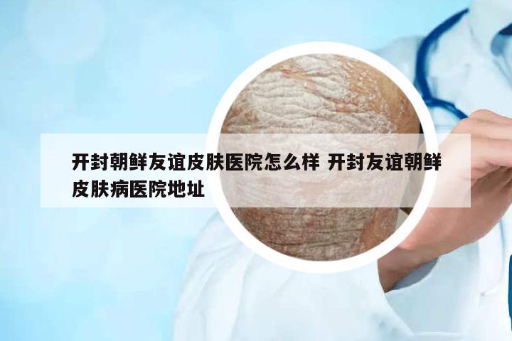 開(kāi)封朝鮮友誼皮膚醫(yī)院怎么樣 開(kāi)封友誼朝鮮皮膚病醫(yī)院地址