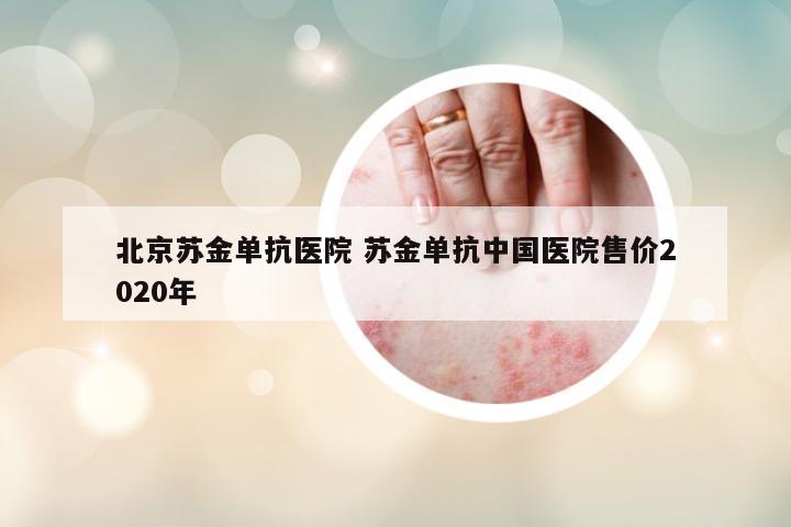北京蘇金單抗醫(yī)院 蘇金單抗中國醫(yī)院售價2020年