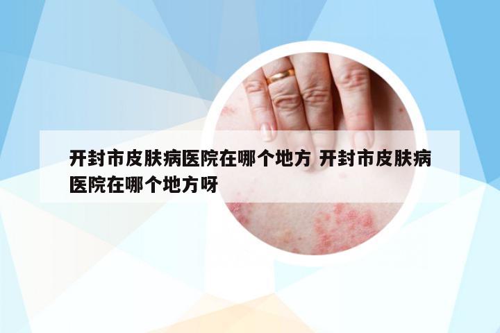 開(kāi)封市皮膚病醫(yī)院在哪個(gè)地方 開(kāi)封市皮膚病醫(yī)院在哪個(gè)地方呀