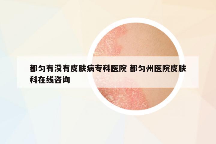 都勻有沒有皮膚病??漆t(yī)院 都勻州醫(yī)院皮膚科在線咨詢