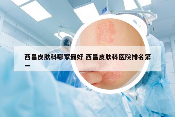 西昌皮膚科哪家最好 西昌皮膚科醫(yī)院排名第一
