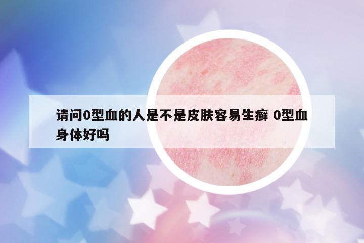 請問0型血的人是不是皮膚容易生癬 0型血身體好嗎