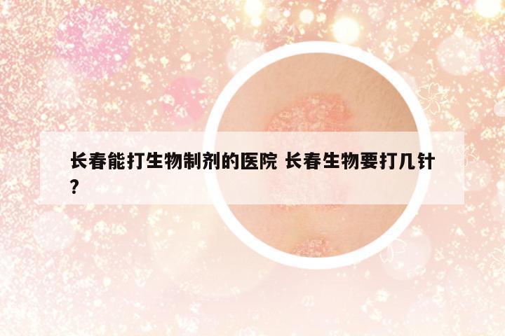 長春能打生物制劑的醫(yī)院 長春生物要打幾針?