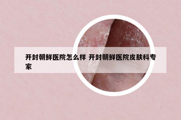 開封朝鮮醫(yī)院怎么樣 開封朝鮮醫(yī)院皮膚科專家