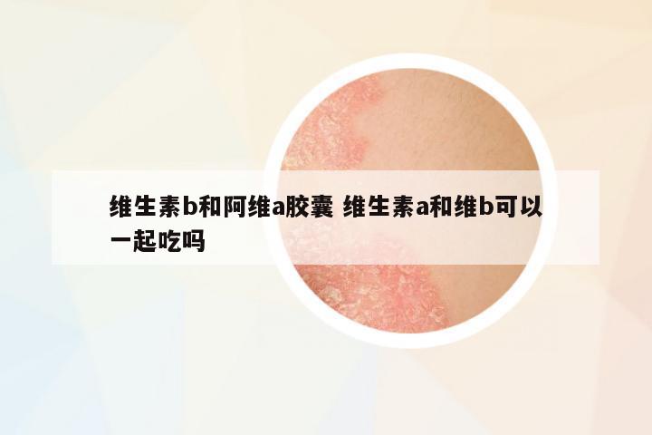 維生素b和阿維a膠囊 維生素a和維b可以一起吃嗎