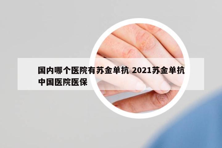 國內(nèi)哪個醫(yī)院有蘇金單抗 2021蘇金單抗中國醫(yī)院醫(yī)保