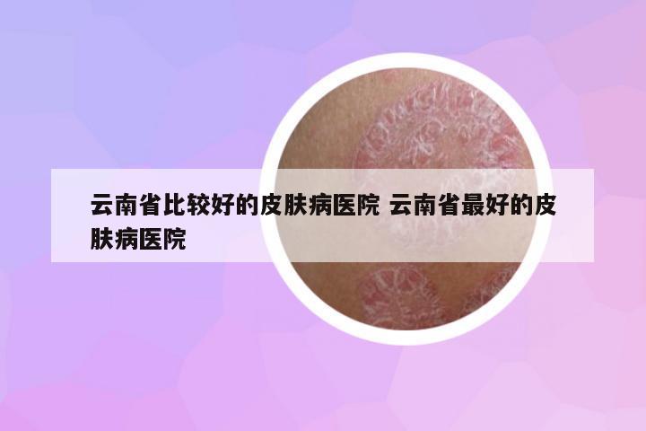 云南省比較好的皮膚病醫(yī)院 云南省最好的皮膚病醫(yī)院