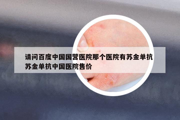請問百度中國國營醫(yī)院那個醫(yī)院有蘇金單抗 蘇金單抗中國醫(yī)院售價