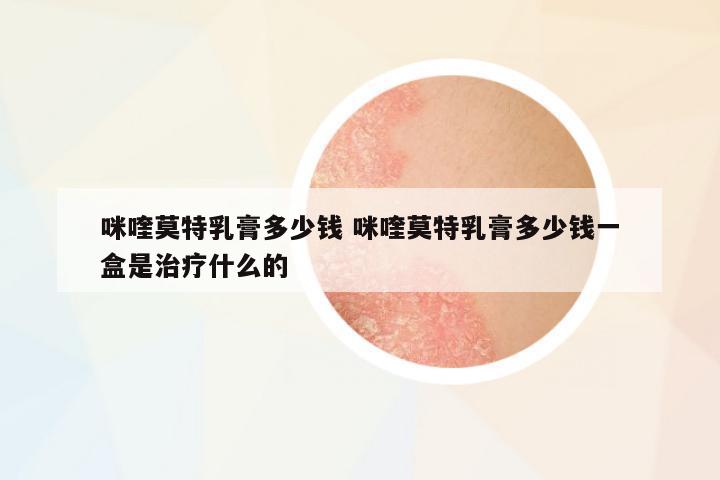 咪喹莫特乳膏多少錢 咪喹莫特乳膏多少錢一盒是治療什么的