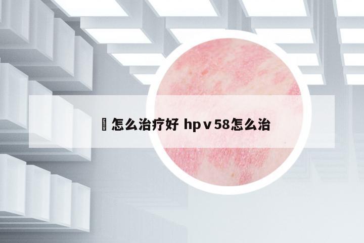 廯怎么治療好 hpⅴ58怎么治