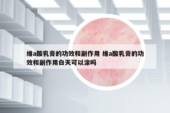 維a酸乳膏的功效和副作用 維a酸乳膏的功效和副作用白天可以涂嗎