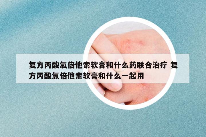 復方丙酸氯倍他索軟膏和什么藥聯(lián)合治療 復方丙酸氯倍他索軟膏和什么一起用
