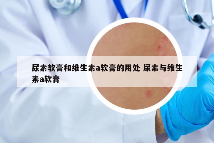 尿素軟膏和維生素a軟膏的用處 尿素與維生素a軟膏